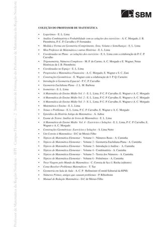 COLEÇÃO DO PROFESSOR DE MATEMÁTICA
•	 Logaritmos - E. L. Lima
•	 Análise Combinatória e Probabilidade com as soluções dos exercícios - A. C. Morgado, J. B.
Pitombeira, P. C. P. Carvalho e P. Fernandez
•	 Medida e Forma em Geometria (Comprimento, Área, Volume e Semelhança) - E. L. Lima
•	 Meu Professor de Matemática e outras Histórias - E. L. Lima
•	 Coordenadas no Plano   as soluções dos exercícios - E. L. Lima com a colaboração de P. C. P.
Carvalho
•	 Trigonometria, Números Complexos - M. P. do Carmo, A. C. Morgado e E. Wagner, Notas
Históricas de J. B. Pitombeira
•	 Coordenadas no Espaço - E. L. Lima
•	 Progressões e Matemática Financeira - A. C. Morgado, E. Wagner e S. C. Zani
•	 Construções Geométricas - E. Wagner com a colaboração de J. P. Q. Carneiro
•	 Introdução à Geometria Espacial - P. C. P. Carvalho
•	 Geometria Euclidiana Plana - J. L. M. Barbosa
•	 Isometrias - E. L. Lima
•	 A Matemática do Ensino Médio Vol. 1 - E. L. Lima, P. C. P. Carvalho, E. Wagner e A. C. Morgado
•	 A Matemática do Ensino Médio Vol. 2 - E. L. Lima, P. C. P. Carvalho, E. Wagner e A. C. Morgado
•	 A Matemática do Ensino Médio Vol. 3 - E. L. Lima, P. C. P. Carvalho, E. Wagner e A. C. Morgado
•	 Matemática e Ensino - E. L. Lima
•	 Temas e Problemas - E. L. Lima, P. C. P. Carvalho, E. Wagner e A. C. Morgado
•	 Episódios da História Antiga da Matemática - A. Aaboe
•	 Exame de Textos: Análise de livros de Matemática - E. L. Lima
•	 A Matemática do Ensino Medio  Vol. 4 - Exercicios e Soluções - E. L. Lima, P. C. P. Carvalho, E.
Wagner e A. C. Morgado
•	 Construções Geométricas: Exercícios e Soluções - S. Lima Netto
•	 Um Convite à Matemática - D.C de Morais Filho
•	 Tópicos de Matemática Elementar - Volume 1 - Números Reais - A. Caminha
•	 Tópicos de Matemática Elementar -  Volume 2 - Geometria Euclidiana Plana - A. Caminha
•	 Tópicos de Matemática Elementar - Volume 3 - Introdução à Análise - A. Caminha
•	 Tópicos de Matemática Elementar - Volume 4 - Combinatória - A. Caminha
•	 Tópicos de Matemática Elementar - Volume 5 - Teoria dos Números - A. Caminha
•	 Tópicos de Matemática Elementar - Volume 6 - Polinômios - A. Caminha
•	 Treze Viagens pelo Mundo da Matemática - C. Correia de Sa e J. Rocha (editores)
•	 Como Resolver Problemas Matemáticos - T. Tao
•	 Geometria em Sala de Aula - A. C. P. Hellmeister (Comitê Editorial da RPM)
•	 Números Primos, amigos que causam problemas - P. Ribenboim
•	 Manual de Redação Matemática - D.C de Morais Filho
 