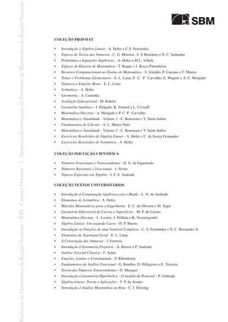 COLEÇÃO PROFMAT
•	 Introdução à Álgebra Linear - A. Hefez e C.S. Fernandez
•	 Tópicos de Teoria dos Números - C. G. Moreira , F. E Brochero e N. C. Saldanha
•	 Polinômios e Equações Algébricas - A. Hefez e M.L. Villela
•	 Tópicos de Historia de Matemática - T. Roque e J. Bosco Pitombeira
•	 Recursos Computacionais no Ensino de Matemática - V. Giraldo, P. Caetano e F. Mattos
•	 Temas e Problemas Elementares - E. L. Lima, P. C. P. Carvalho, E. Wagner e A. C. Morgado
•	 Números e Funções Reais - E. L. Lima
•	 Aritmética - A. Hefez
•	 Geometria - A. Caminha
•	 Avaliação Educacional - M. Rabelo
•	 Geometria Analítica - J. Delgado, K. Frensel e L. Crissaff
•	 Matemática Discreta - A. Morgado e P. C. P. Carvalho
•	 Matemática e Atualidade - Volume 1 - C. Rousseau e Y. Saint-Aubin
•	 Fundamentos de Cálculo - A. C. Muniz Neto
•	 Matemática e Atualidade - Volume 2 - C. Rousseau e Y. Saint-Aubin
•	 Exercícios Resolvidos de Álgebra Linear - A. Hefez e C. de Souza Fernandez
•	 Exercícios Resolvidos de Aritmética - A. Hefez
COLEÇÃO INICIAÇÃO CIENTÍFICA
•	 Números Irracionais e Transcendentes - D. G. de Figueiredo
•	 Números Racionais e Irracionais - I. Niven
•	 Tópicos Especiais em Álgebra - J. F. S. Andrade
COLEÇÃO TEXTOS UNIVERSITÁRIOS
•	 Introdução à Computação Algébrica com o Maple - L. N. de Andrade
•	 Elementos de Aritmética - A. Hefez
•	 Métodos Matemáticos para a Engenharia - E. C. de Oliveira e M. Tygel
•	 Geometria Diferencial de Curvas e Superfícies - M. P. do Carmo
•	 Matemática Discreta - L. Lovász, J. Pelikán e K. Vesztergombi
•	 Álgebra Linear: Um segundo Curso - H. P. Bueno
•	 Introdução às Funções de uma Variável Complexa - C. S. Fernandez e N. C. Bernardes Jr.
•	 Elementos de Topologia Geral - E. L. Lima
•	 A Construção dos Números - J. Ferreira
•	 Introdução à Geometria Projetiva - A. Barros e P. Andrade
•	 Análise Vetorial Clássica - F. Acker
•	 Funções, Limites e Continuidade - P. Ribenboim
•	 Fundamentos de Análise Funcional - G. Botelho, D. Pellegrino e E. Teixeira
•	 Teoria dos Números Transcendentes - D. Marques
•	 Introdução à Geometria Hiperbólica - O modelo de Poincaré - P. Andrade
•	 Álgebra Linear: Teoria e Aplicações - T. P. de Araújo
•	 Introdução à Análise Matemática na Reta - C. I. Doering
 