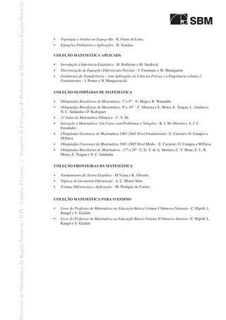 •	 Topologia e Análise no Espaço Rn - R. Freire de Lima
•	 Equações Ordinárias e Aplicações - B. Scárdua
COLEÇÃO MATEMÁTICA APLICADA
•	 Introdução à Inferência Estatística - H. Bolfarine e M. Sandoval
•	 Discretização de Equações Diferenciais Parciais - J. Cuminato e M. Meneguette
•	 Fenômenos de Transferência – com Aplicações às Ciências Físicas e à Engenharia volume 1:
Fundamentos - J. Pontes e N. Mangiavacchi
COLEÇÃO OLIMPÍADAS DE MATEMÁTICA
•	 Olimpíadas Brasileiras de Matemática, 1ª a 8ª  - E. Mega e R. Watanabe
•	 Olimpíadas Brasileiras de Matemática, 9ª a 16ª  - C. Moreira e E. Motta, E. Tengan, L. Amâncio,
N. C. Saldanha e P. Rodrigues
•	 21 Aulas de Matemática Olímpica - C. Y. Sh
•	 Iniciação à Matemática: Um Curso com Problemas e Soluções - K. I. M. Oliveira e A. J. C.
Fernández
•	 Olimpíadas Cearenses de Matemática 1981-2005 Nível Fundamental - E. Carneiro, O. Campos e
M.Paiva
•	 Olimpíadas Cearenses de Matemática 1981-2005 Nível Médio - E. Carneiro, O. Campos e M.Paiva
•	 Olimpíadas Brasileiras de Matemática - 17ª a 24ª - C. G. T. de A. Moreira, C. Y. Shine, E. L. R.
Motta, E. Tengan e N. C. Saldanha
Coleção Fronteiras da Matemática
•	 Fundamentos da Teoria Ergódica - M.Viana e K. Oliveira
•	 Tópicos de Geometria Diferencial - A. C. Muniz Neto
•	 Formas Diferenciais e Aplicações - M. Perdigão do Carmo
Coleção Matemática para o Ensino
•	 Livro do Professor de Matemática na Educação Básica Volume I Números Naturais - C. Ripoll, L.
Rangel e V. Giraldo
•	 Livro do Professor de Matemática na Educação Básica Volume II Números Inteiros - C. Ripoll, L.
Rangel e V. Giraldo
 