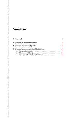 Professor
de
Matemática
da
Região
Nordeste
-
IFPI
-
Campus
Floriano
-
2
o
Simpósio
de
Formação
do
Professor
de
Matemática
da
Região
Nordest
Sumário
1 Introdução 3
2 Números Irracionais e Geoplanos 5
3 Números Irracionais e Epiciclos 13
4 Números Irracionais e Outras Manifestações 19
4.1 Curvas do Espirógrafo . . . . . . . . . . . . . . . . . . . . . . . 19
4.2 Bilhar em uma Mesa Quadrada . . . . . . . . . . . . . . . . . . . 21
4.3 Dissecção do Retângulo em Quadrados . . . . . . . . . . . . . . 22
 