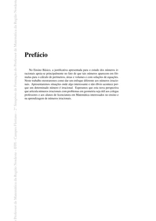 Professor
de
Matemática
da
Região
Nordeste
-
IFPI
-
Campus
Floriano
-
2
o
Simpósio
de
Formação
do
Professor
de
Matemática
da
Região
Nordest
Prefácio
No Ensino Básico, a justificativa apresentada para o estudo dos números ir-
racionais apoia-se principalmente no fato de que tais números aparecem em fór-
mulas para o cálculo de perímetros, áreas e volumes e com soluções de equações.
Neste trabalho mostraremos como dar um enfoque diferente aos números irracio-
nais. Apresentaremos situações onde algo interessante e não óbvio acontece por-
que um determinado número é irracional. Esperamos que esta nova perspectiva
que articula números irracionais com problemas em geometria seja útil aos colegas
professores e aos alunos de licenciatura em Matemática interessados no ensino e
na aprendizagem de números irracionais.
 