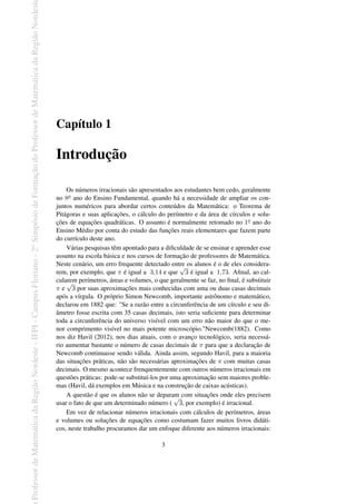 Professor
de
Matemática
da
Região
Nordeste
-
IFPI
-
Campus
Floriano
-
2
o
Simpósio
de
Formação
do
Professor
de
Matemática
da
Região
Nordest
Capítulo 1
Introdução
Os números irracionais são apresentados aos estudantes bem cedo, geralmente
no 8o ano do Ensino Fundamental, quando há a necessidade de ampliar os con-
juntos numéricos para abordar certos conteúdos da Matemática: o Teorema de
Pitágoras e suas aplicações, o cálculo do perímetro e da área de círculos e solu-
ções de equações quadráticas. O assunto é normalmente retomado no 1o ano do
Ensino Médio por conta do estudo das funções reais elementares que fazem parte
do currículo deste ano.
Várias pesquisas têm apontado para a dificuldade de se ensinar e aprender esse
assunto na escola básica e nos cursos de formação de professores de Matemática.
Neste cenário, um erro frequente detectado entre os alunos é o de eles considera-
rem, por exemplo, que π é igual a 3,14 e que
√
3 é igual a 1,73. Afinal, ao cal-
cularem perímetros, áreas e volumes, o que geralmente se faz, no final, é substituir
π e
√
3 por suas aproximações mais conhecidas com uma ou duas casas decimais
após a vírgula. O próprio Simon Newcomb, importante astrônomo e matemático,
declarou em 1882 que: "Se a razão entre a circunferência de um círculo e seu di-
âmetro fosse escrita com 35 casas decimais, isto seria suficiente para determinar
toda a circunferência do universo visível com um erro não maior do que o me-
nor comprimento visível no mais potente microscópio."Newcomb(1882). Como
nos diz Havil (2012), nos dias atuais, com o avanço tecnológico, seria necessá-
rio aumentar bastante o número de casas decimais de π para que a declaração de
Newcomb continuasse sendo válida. Ainda assim, segundo Havil, para a maioria
das situações práticas, não são necessárias aproximações de π com muitas casas
decimais. O mesmo acontece frenquentemente com outros números irracionais em
questões práticas: pode-se substituí-los por uma aproximação sem maiores proble-
mas (Havil, dá exemplos em Música e na construção de caixas acústicas).
A questão é que os alunos não se deparam com situações onde eles precisem
usar o fato de que um determinado número (
√
3, por exemplo) é irracional.
Em vez de relacionar números irracionais com cálculos de perímetros, áreas
e volumes ou soluções de equações como costumam fazer muitos livros didáti-
cos, neste trabalho procuramos dar um enfoque diferente aos números irracionais:
3
 