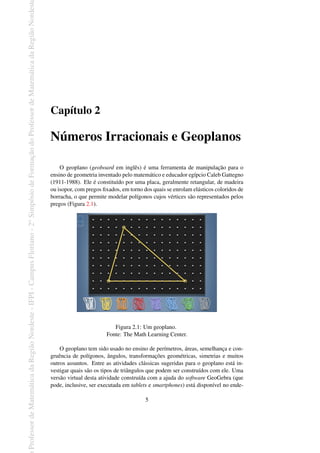 Professor
de
Matemática
da
Região
Nordeste
-
IFPI
-
Campus
Floriano
-
2
o
Simpósio
de
Formação
do
Professor
de
Matemática
da
Região
Nordest
Capítulo 2
Números Irracionais e Geoplanos
O geoplano (geoboard em inglês) é uma ferramenta de manipulação para o
ensino de geometria inventado pelo matemático e educador egípcio Caleb Gattegno
(1911-1988). Ele é constituído por uma placa, geralmente retangular, de madeira
ou isopor, com pregos fixados, em torno dos quais se enrolam elásticos coloridos de
borracha, o que permite modelar polígonos cujos vértices são representados pelos
pregos (Figura 2.1).
Figura 2.1: Um geoplano.
Fonte: The Math Learning Center.
O geoplano tem sido usado no ensino de perímetros, áreas, semelhança e con-
gruência de polígonos, ângulos, transformações geométricas, simetrias e muitos
outros assuntos. Entre as atividades clássicas sugeridas para o geoplano está in-
vestigar quais são os tipos de triângulos que podem ser construídos com ele. Uma
versão virtual desta atividade construída com a ajuda do software GeoGebra (que
pode, inclusive, ser executada em tablets e smartphones) está disponível no ende-
5
 