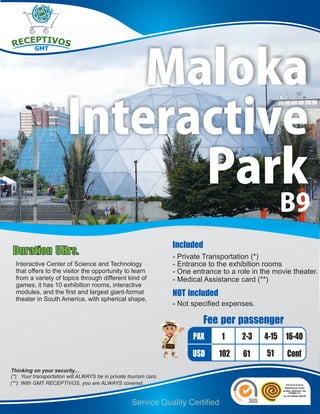 Maloka
                        Interactive
                              Park
                                                                                                     B9
                                                                   Included
 Duration 5Hrs.                                                    - Private Transportation (*)
  Interactive Center of Science and Technology                     - Entrance to the exhibition rooms
  that offers to the visitor the opportunity to learn              - One entrance to a role in the movie theater.
  from a variety of topics through different kind of               - Medical Assistance card (**)
  games; it has 10 exhibition rooms, interactive
  modules, and the first and largest giant-format                  NOT included
  theater in South America, with spherical shape.
                                                                   - Not specified expenses.

                                                                              Fee per passenger
                                                                         PAX      1      2-3    4-15 16-40
                                                                         USD      102    61     51     Conf
Thinking on your security...
(*): Your transportation will ALWAYS be in private tourism cars.
(**): With GMT RECEPTIVOS, you are ALWAYS covered.


                                                    Service Quality Certified
 