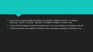  hoje em dia a muitas canções de escárnio por exemplo '' beijinho no ombro " da Valesca
Popozuda, " brasil " do cazuza, " fala sério " de Gabriel Pensador e muitos outros.
 A mais de 450 cantigas de escárnio contadas juntos com as de maldizer que chegaram até nós.
 A palavra escárnio pode significar Zombaria, mofa, menosprezo, gozação, humilhação e etc...
 