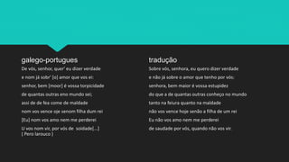 galego-portugues
De vós, senhor, quer' eu dizer verdade
e nom já sobr' [o] amor que vos ei:
senhor, bem [moor] é vossa torpicidade
de quantas outras eno mundo sei;
assi de de fea come de maldade
nom vos vence oje senom filha dum rei
[Eu] nom vos amo nem me perderei
U vos nom vir, por vós de soidade[...]
( Pero larouco )
tradução
Sobre vós, senhora, eu quero dizer verdade
e não já sobre o amor que tenho por vós:
senhora, bem maior é vossa estupidez
do que a de quantas outras conheço no mundo
tanto na feiura quanto na maldade
não vos vence hoje senão a filha de um rei
Eu não vos amo nem me perderei
de saudade por vós, quando não vos vir.
 