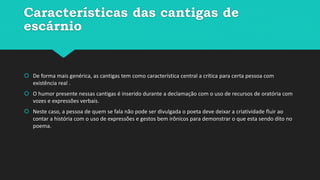 Características das cantigas de
escárnio
 De forma mais genérica, as cantigas tem como característica central a crítica para certa pessoa com
existência real .
 O humor presente nessas cantigas é inserido durante a declamação com o uso de recursos de oratória com
vozes e expressões verbais.
 Neste caso, a pessoa de quem se fala não pode ser divulgada o poeta deve deixar a criatividade fluir ao
contar a história com o uso de expressões e gestos bem irônicos para demonstrar o que esta sendo dito no
poema.
 