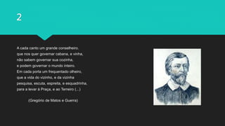 2
A cada canto um grande conselheiro.
que nos quer governar cabana, e vinha,
não sabem governar sua cozinha,
e podem governar o mundo inteiro.
Em cada porta um frequentado olheiro,
que a vida do vizinho, e da vizinha
pesquisa, escuta, espreita, e esquadrinha,
para a levar à Praça, e ao Terreiro (...)
(Gregório de Matos e Guerra)
 