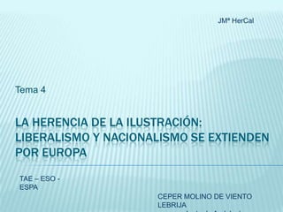 JMª HerCal

Tema 4

LA HERENCIA DE LA ILUSTRACIÓN:
LIBERALISMO Y NACIONALISMO SE EXTIENDEN
POR EUROPA
TAE – ESO ESPA

CEPER MOLINO DE VIENTO
LEBRIJA

 