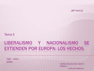 JMª HerCal

Tema 5

LIBERALISMO Y NACIONALISMO SE
EXTIENDEN POR EUROPA: LOS HECHOS.
TAE – ESO ESPA
CEPER MOLINO DE VIENTO
LEBRIJA
Junta de Andalucía

 