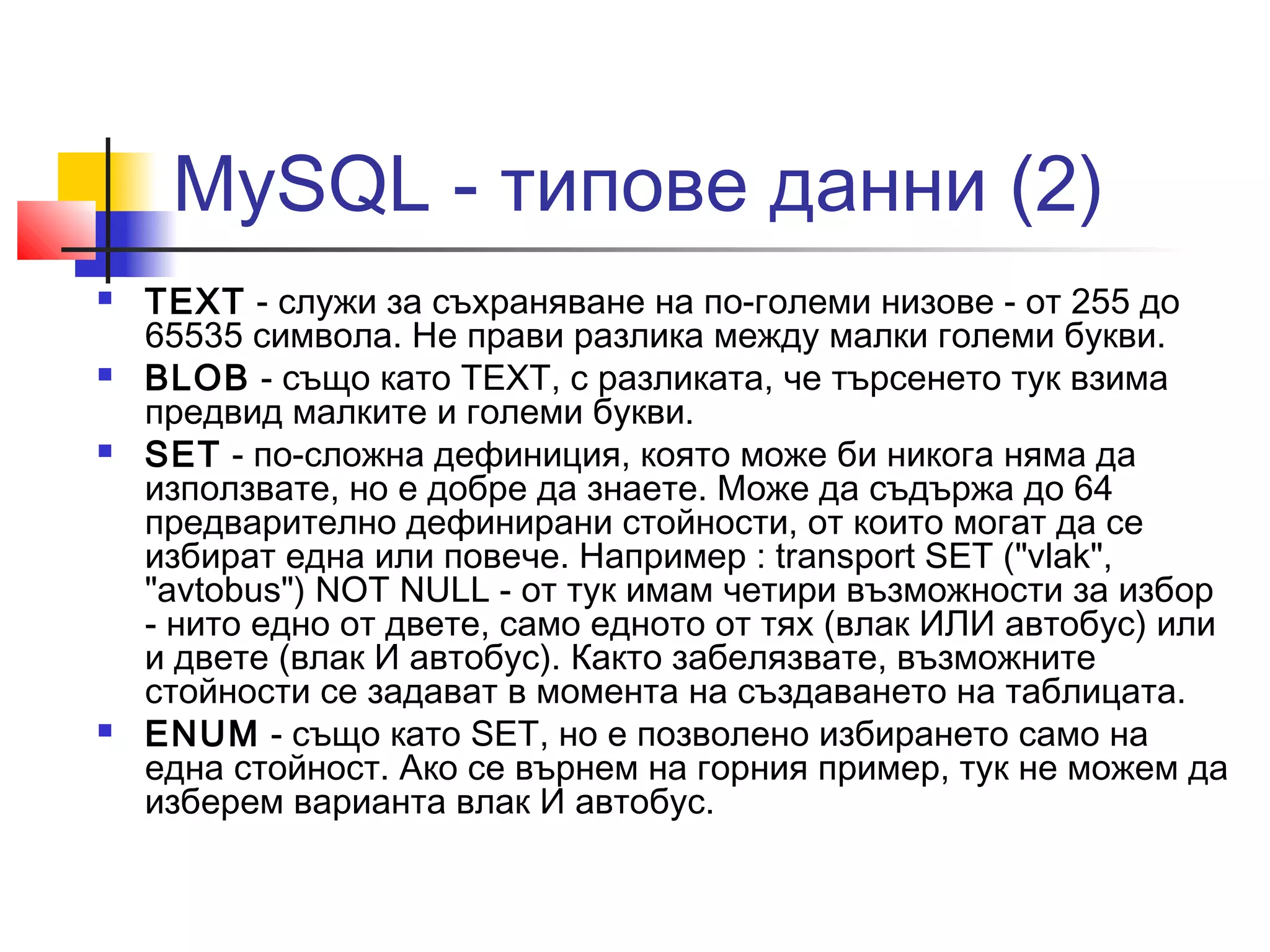 MySQL - типове данни (2) 
 TEXT - служи за съхраняване на по-големи низове - от 255 до 
65535 символа. Не прави разлика между малки големи букви. 
 BLOB - също като TEXT, с разликата, че търсенето тук взима 
предвид малките и големи букви. 
 SET - по-сложна дефиниция, която може би никога няма да 
използвате, но е добре да знаете. Може да съдържа до 64 
предварително дефинирани стойности, от които могат да се 
избират една или повече. Например : transport SET ("vlak", 
"avtobus") NOT NULL - от тук имам четири възможности за избор 
- нито едно от двете, само едното от тях (влак ИЛИ автобус) или 
и двете (влак И автобус). Както забелязвате, възможните 
стойности се задават в момента на създаването на таблицата. 
 ENUM - също като SET, но е позволено избирането само на 
една стойност. Ако се върнем на горния пример, тук не можем да 
изберем варианта влак И автобус. 
 