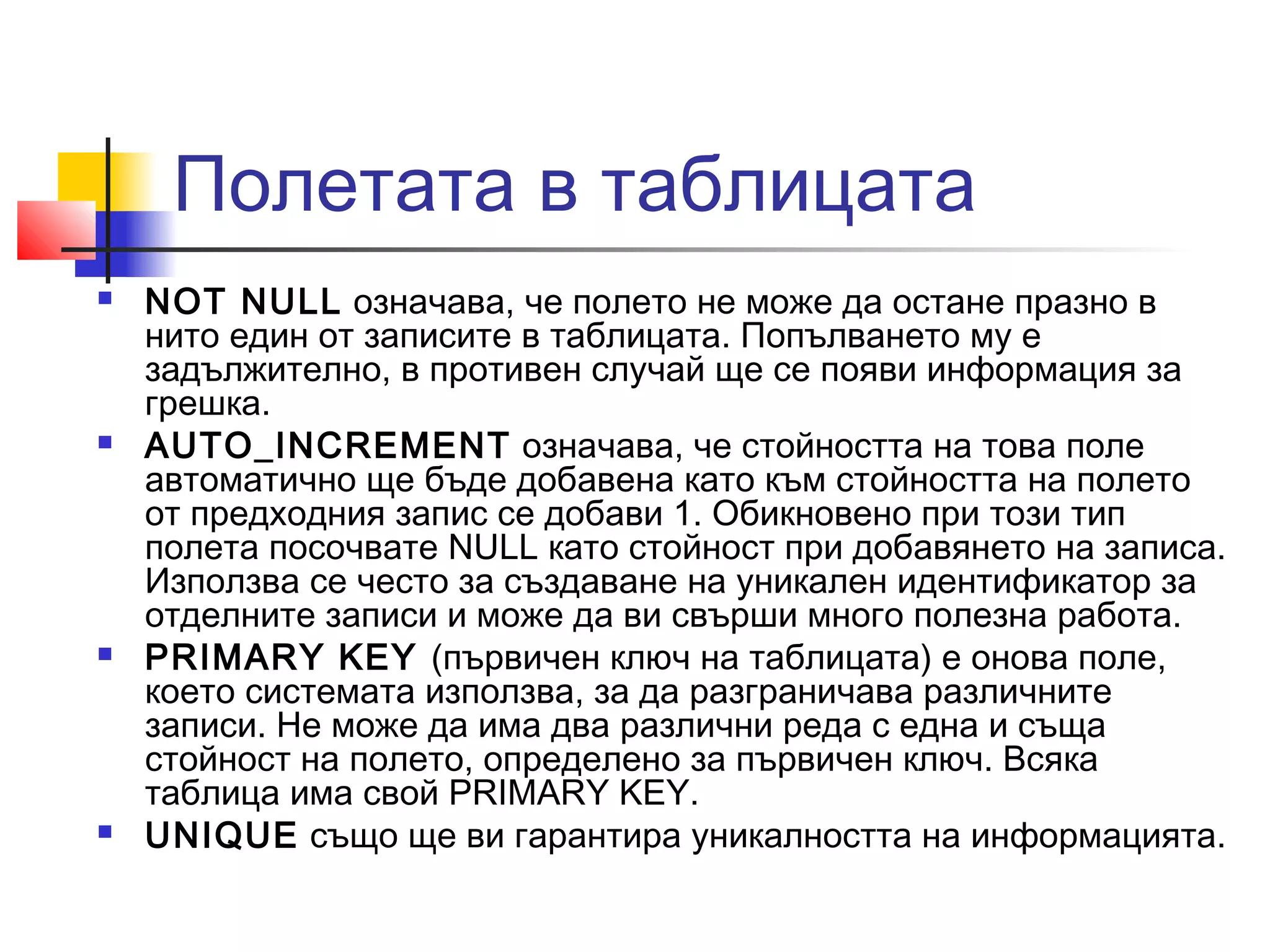 Полетата в таблицата 
 NOT NULL означава, че полето не може да остане празно в 
нито един от записите в таблицата. Попълването му е 
задължително, в противен случай ще се появи информация за 
грешка. 
 AUTO_INCREMENT означава, че стойността на това поле 
автоматично ще бъде добавена като към стойността на полето 
от предходния запис се добави 1. Обикновено при този тип 
полета посочвате NULL като стойност при добавянето на записа. 
Използва се често за създаване на уникален идентификатор за 
отделните записи и може да ви свърши много полезна работа. 
 PRIMARY KEY (първичен ключ на таблицата) е онова поле, 
което системата използва, за да разграничава различните 
записи. Не може да има два различни реда с една и съща 
стойност на полето, определено за първичен ключ. Всяка 
таблица има свой PRIMARY KEY. 
 UNIQUE също ще ви гарантира уникалността на информацията. 
 