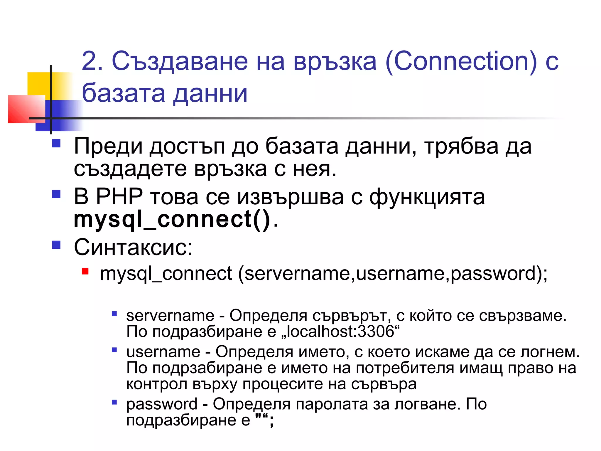 2. Създаване на връзка (Connection) с 
базата данни 
 Преди достъп до базата данни, трябва да 
създадете връзка с нея. 
 В PHP това се извършва с функцията 
mysql_connect(). 
 Синтаксис: 
 mysql_connect (servername,username,password); 
 servername - Определя сървърът, с който се свързваме. 
По подразбиране е „localhost:3306“ 
 username - Определя името, с което искаме да се логнем. 
По подрзабиране е името на потребителя имащ право на 
контрол върху процесите на сървъра 
 password - Определя паролата за логване. По 
подразбиране е "“; 
 