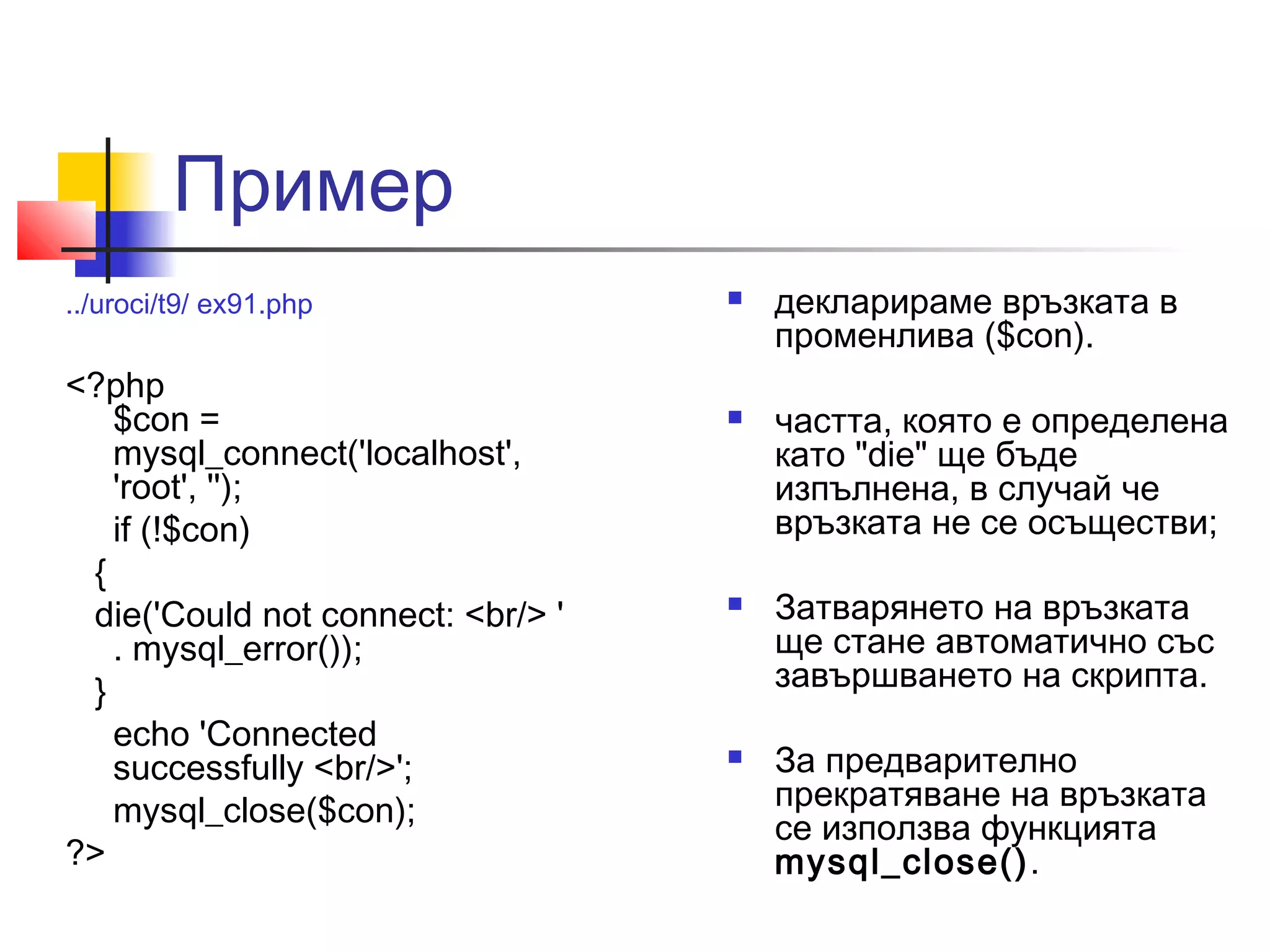 Пример 
../uroci/t9/ ex91.php 
<?php 
$con = 
mysql_connect('localhost', 
'root', ''); 
if (!$con) 
{ 
die('Could not connect: <br/> ' 
. mysql_error()); 
} 
echo 'Connected 
successfully <br/>'; 
mysql_close($con); 
?> 
 декларираме връзката в 
променлива ($con). 
 частта, която е определена 
като "die" ще бъде 
изпълнена, в случай че 
връзката не се осъществи; 
 Затварянето на връзката 
ще стане автоматично със 
завършването на скрипта. 
 За предварително 
прекратяване на връзката 
се използва функцията 
mysql_close(). 
 