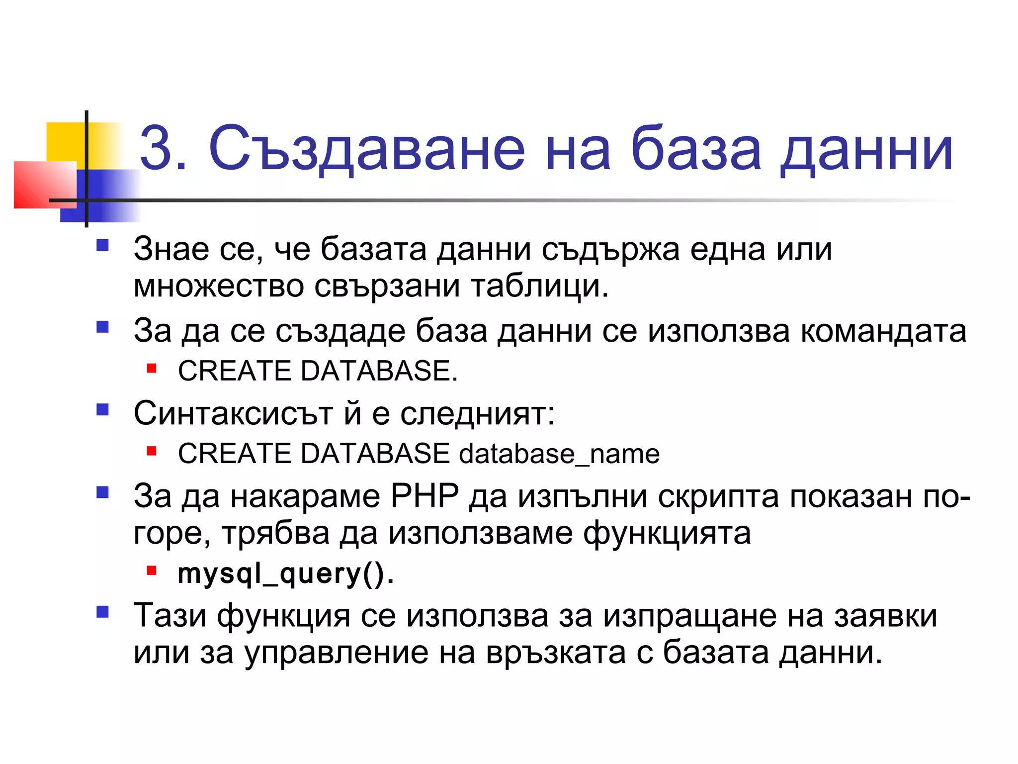 3. Създаване на база данни 
 Знае се, че базата данни съдържа една или 
множество свързани таблици. 
 За да се създаде база данни се използва командата 
 CREATE DATABASE. 
 Синтаксисът й е следният: 
 CREATE DATABASE database_name 
 За да накараме PHP да изпълни скрипта показан по- 
горе, трябва да използваме функцията 
 mysql_query(). 
 Тази функция се използва за изпращане на заявки 
или за управление на връзката с базата данни. 
 