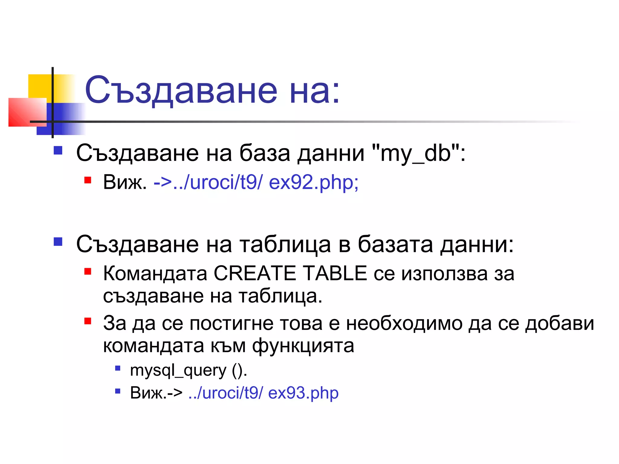 Създаване на: 
 Създаване на база данни "my_db": 
 Виж. ->../uroci/t9/ ex92.php; 
 Създаване на таблица в базата данни: 
 Командата CREATE TABLE се използва за 
създаване на таблица. 
 За да се постигне това е необходимо да се добави 
командата към функцията 
 mysql_query (). 
 Виж.-> ../uroci/t9/ ex93.php 
 