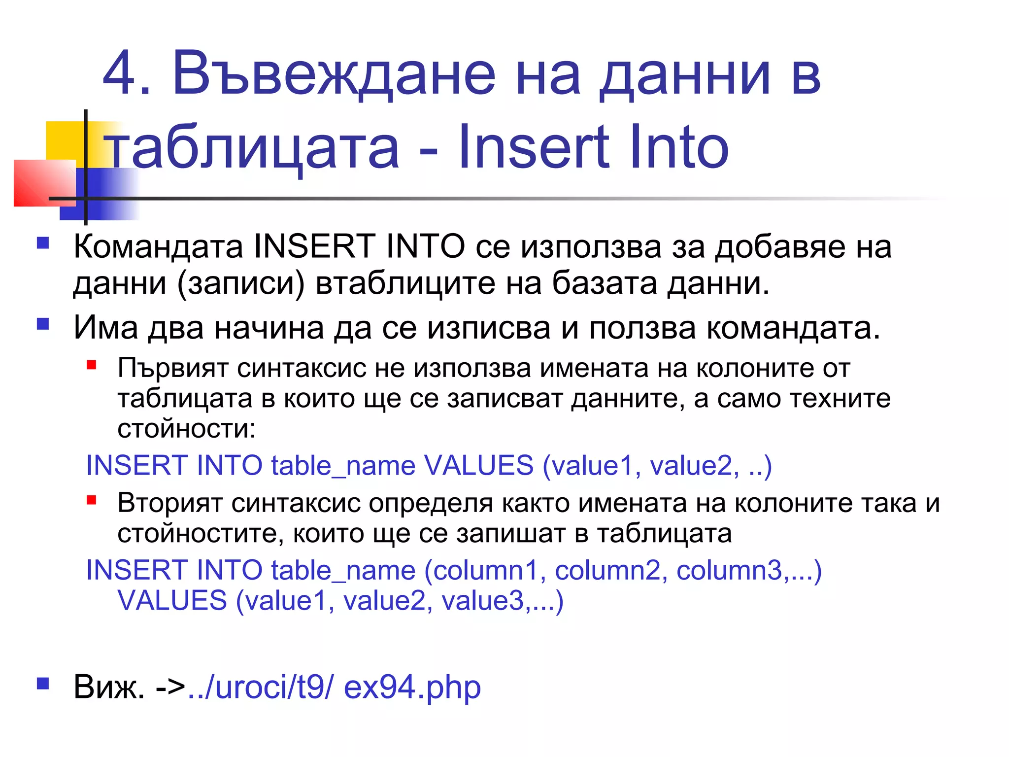 4. Въвеждане на данни в 
таблицата - Insert Into 
 Командата INSERT INTO се използва за добавяе на 
данни (записи) втаблиците на базата данни. 
 Има два начина да се изписва и ползва командата. 
 Първият синтаксис не използва имената на колоните от 
таблицата в които ще се записват данните, а само техните 
стойности: 
INSERT INTO table_name VALUES (value1, value2, ..) 
 Вторият синтаксис определя както имената на колоните така и 
стойностите, които ще се запишат в таблицата 
INSERT INTO table_name (column1, column2, column3,...) 
VALUES (value1, value2, value3,...) 
 Виж. ->../uroci/t9/ ex94.php 
 