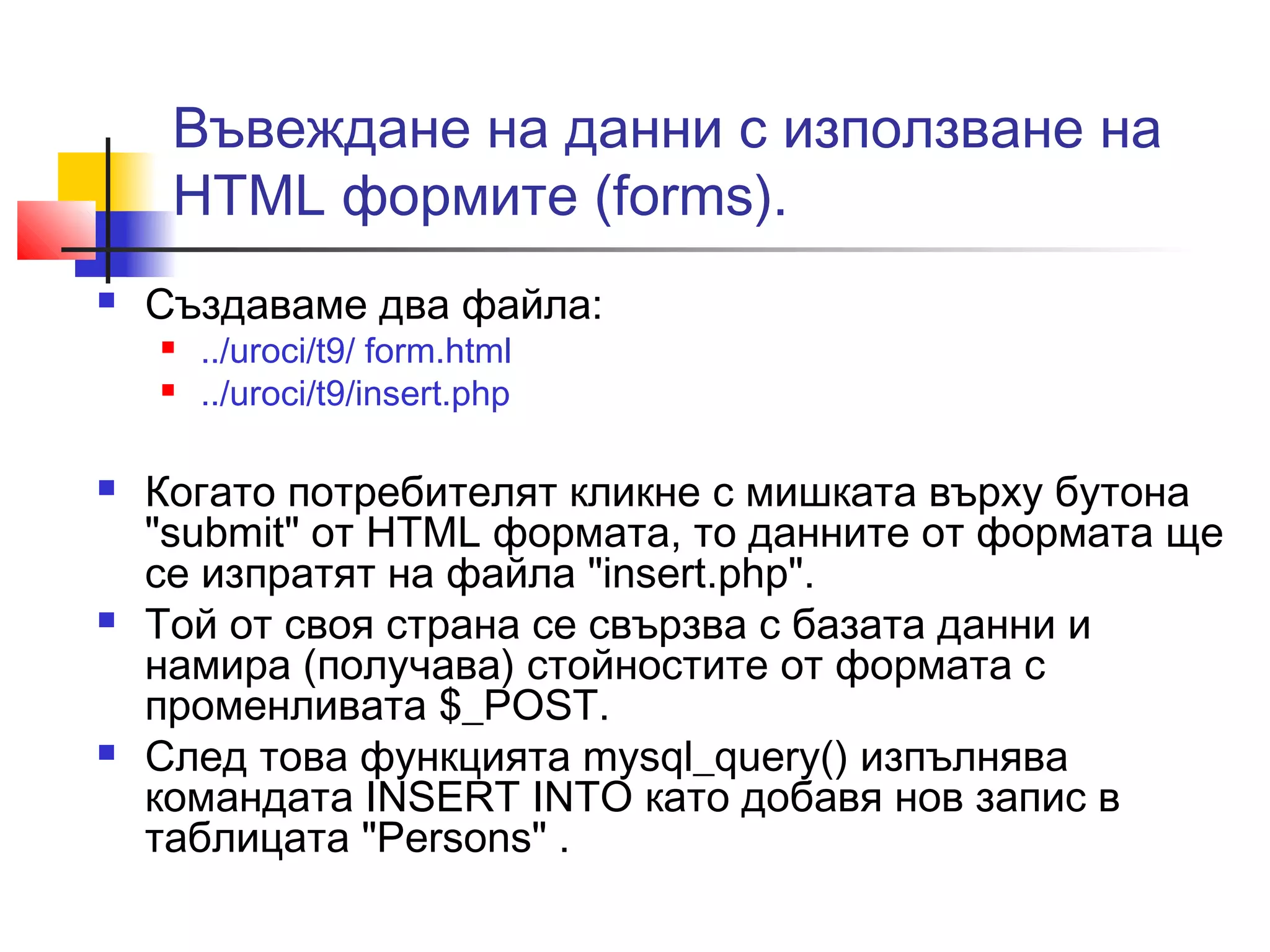 Въвеждане на данни с използване на 
HTML формите (forms). 
 Създаваме два файла: 
 ../uroci/t9/ form.html 
 ../uroci/t9/insert.php 
 Когато потребителят кликне с мишката върху бутона 
"submit" от HTML формата, то данните от формата ще 
се изпратят на файла "insert.php". 
 Той от своя страна се свързва с базата данни и 
намира (получава) стойностите от формата с 
променливата $_POST. 
 След това функцията mysql_query() изпълнява 
командата INSERT INTO като добавя нов запис в 
таблицата "Persons" . 
 