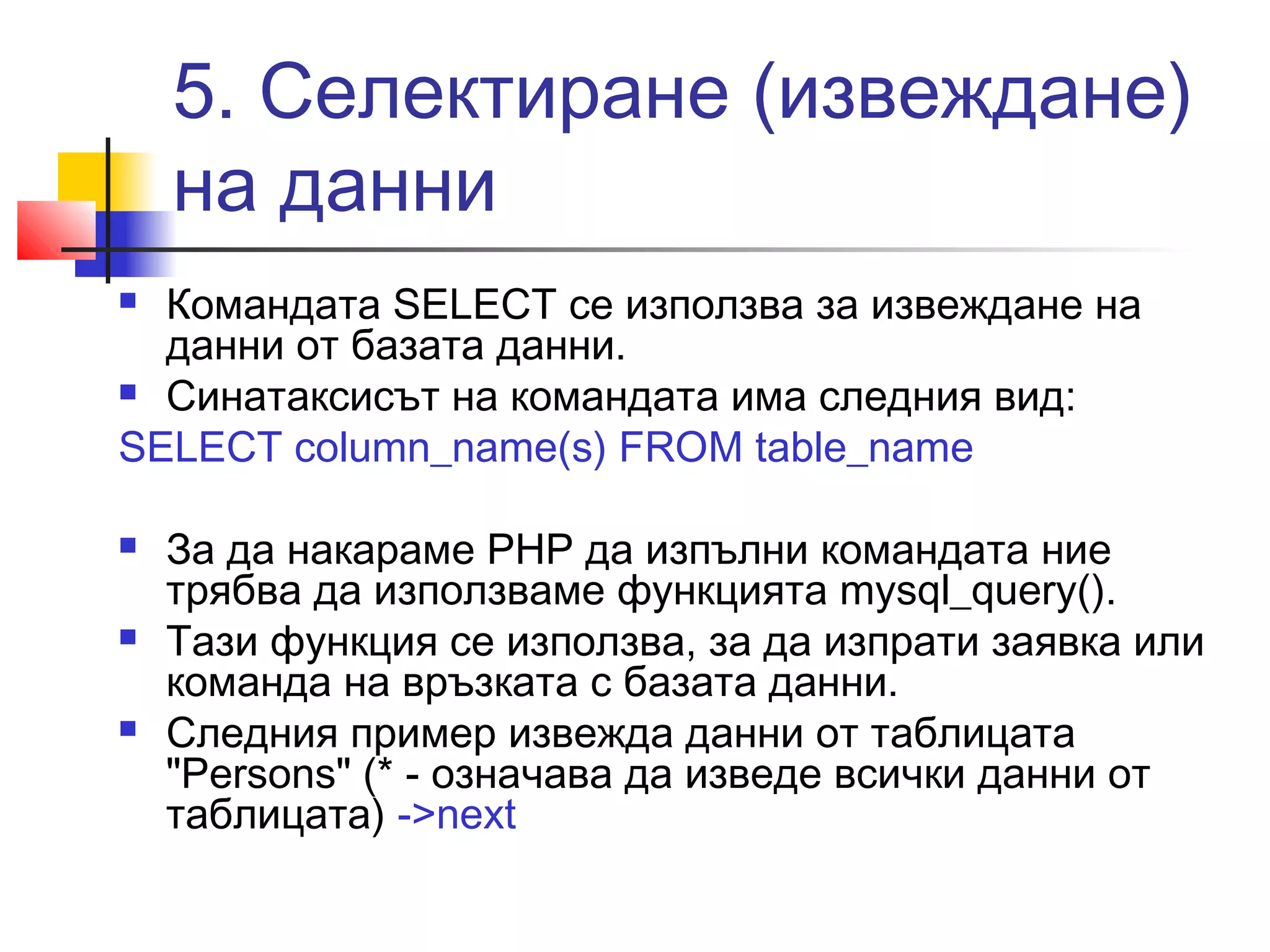 5. Селектиране (извеждане) 
на данни 
 Командата SELECT се използва за извеждане на 
данни от базата данни. 
 Синатаксисът на командата има следния вид: 
SELECT column_name(s) FROM table_name 
 За да накараме PHP да изпълни командата ние 
трябва да използваме функцията mysql_query(). 
 Тази функция се използва, за да изпрати заявка или 
команда на връзката с базата данни. 
 Следния пример извежда данни от таблицата 
"Persons" (* - означава да изведе всички данни от 
таблицата) ->next 
 