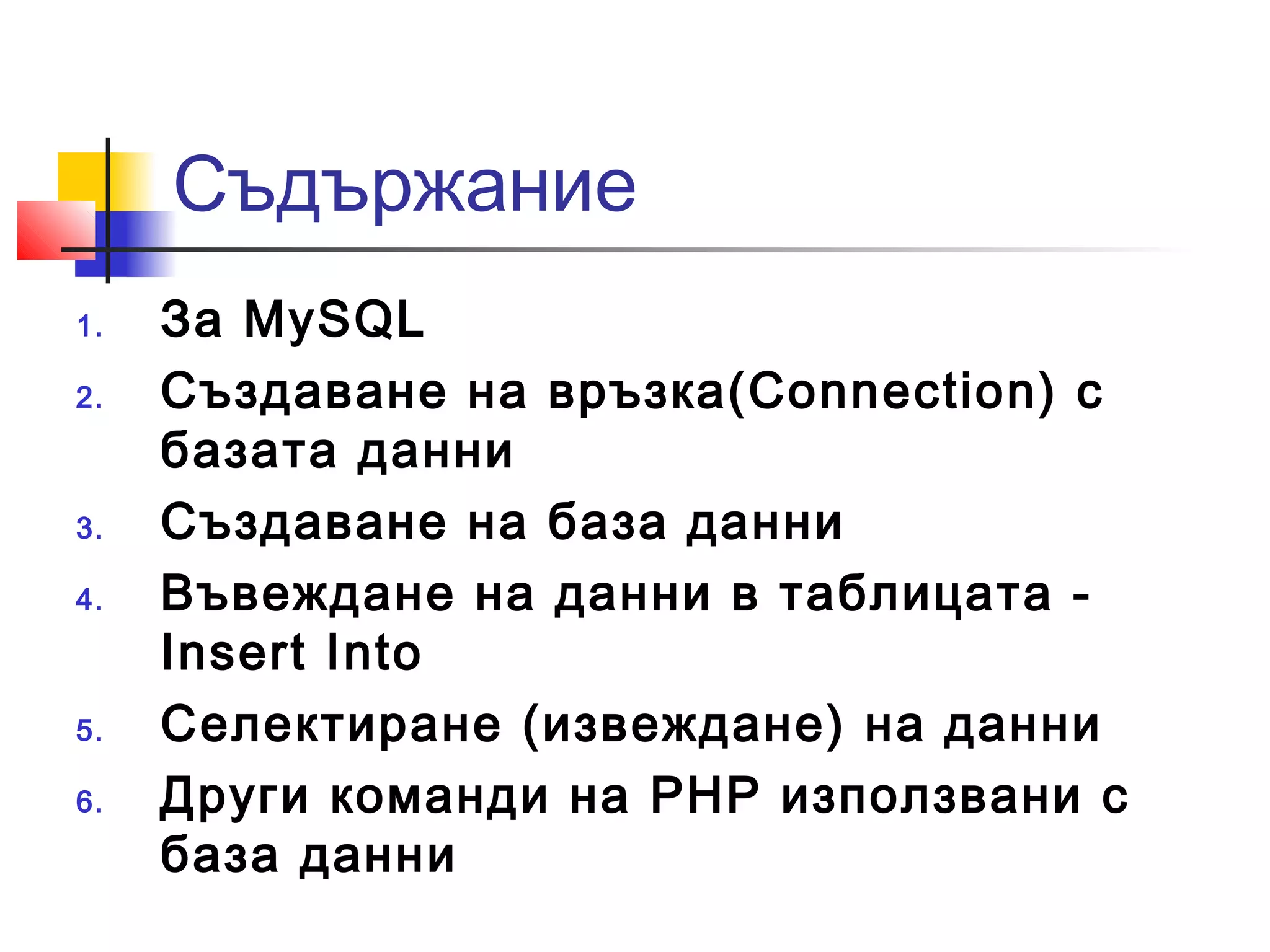 Съдържание 
1. За MySQL 
2. Създаване на връзка(Connection) с 
базата данни 
3. Създаване на база данни 
4. Въвеждане на данни в таблицата - 
Insert Into 
5. Селектиране (извеждане) на данни 
6. Други команди на PHP използвани с 
база данни 
 