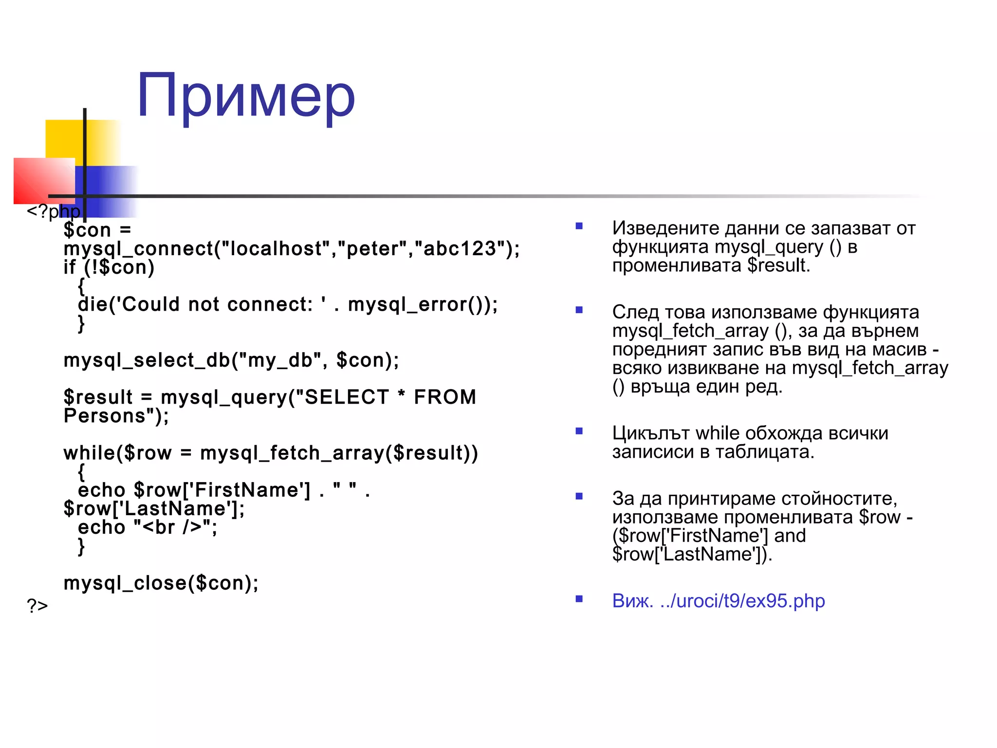 Пример 
<?php 
$con = 
mysql_connect("localhost","peter","abc123"); 
if (!$con) 
{ 
die('Could not connect: ' . mysql_error()); 
} 
mysql_select_db("my_db", $con); 
$result = mysql_query("SELECT * FROM 
Persons"); 
while($row = mysql_fetch_array($result)) 
{ 
echo $row['FirstName'] . " " . 
$row['LastName']; 
echo "<br />"; 
} 
mysql_close($con); 
?> 
 Изведените данни се запазват от 
функцията mysql_query () в 
променливата $result. 
 След това използваме функцията 
mysql_fetch_array (), за да върнем 
поредният запис във вид на масив - 
всяко извикване на mysql_fetch_array 
() връща един ред. 
 Цикълът while обхожда всички 
записиси в таблицата. 
 За да принтираме стойностите, 
използваме променливата $row - 
($row['FirstName'] and 
$row['LastName']). 
 Виж. ../uroci/t9/ex95.php 
 