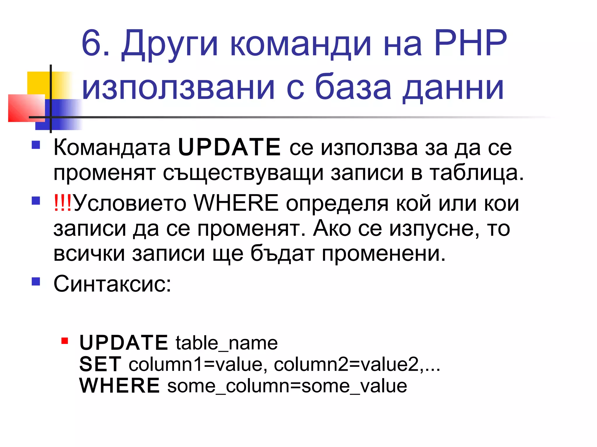 6. Други команди на PHP 
използвани с база данни 
 Командата UPDATE се използва за да се 
променят съществуващи записи в таблица. 
 !!!Условието WHERE определя кой или кои 
записи да се променят. Ако се изпусне, то 
всички записи ще бъдат променени. 
 Синтаксис: 
 UPDATE table_name 
SET column1=value, column2=value2,... 
WHERE some_column=some_value 
 