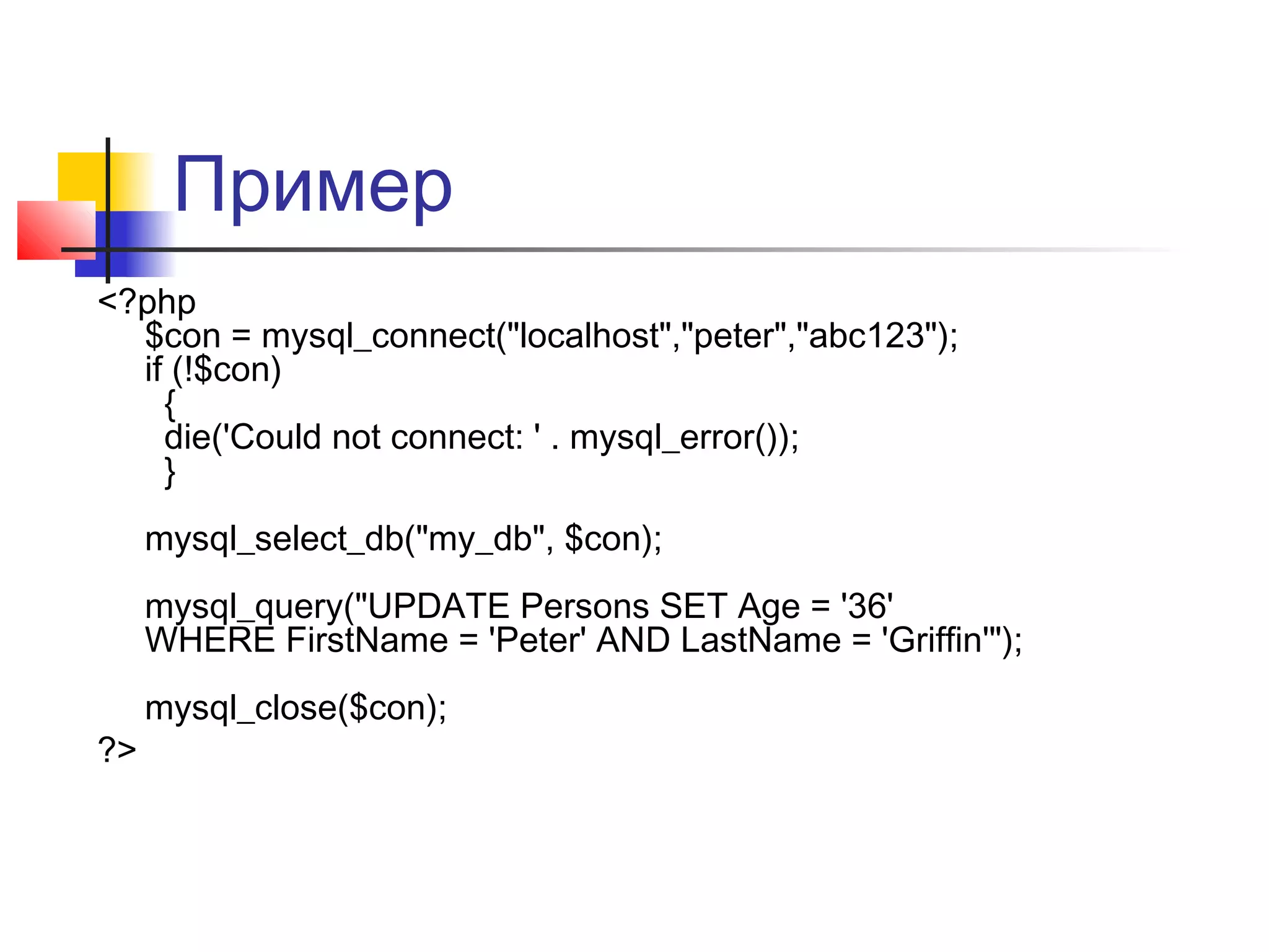 Пример 
<?php 
$con = mysql_connect("localhost","peter","abc123"); 
if (!$con) 
{ 
die('Could not connect: ' . mysql_error()); 
} 
mysql_select_db("my_db", $con); 
mysql_query("UPDATE Persons SET Age = '36' 
WHERE FirstName = 'Peter' AND LastName = 'Griffin'"); 
mysql_close($con); 
?> 
 