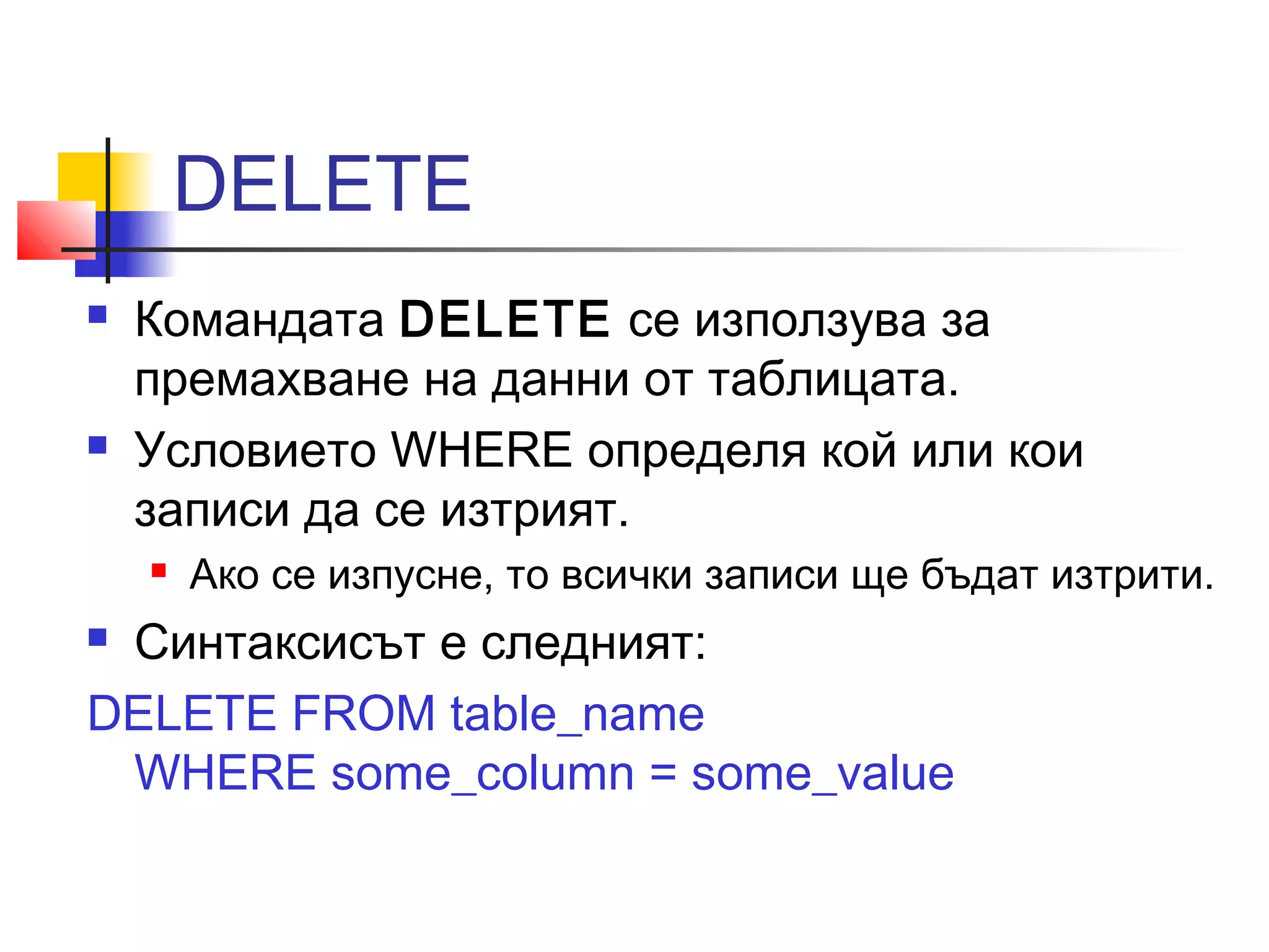 DELETE 
 Командата DELETE се използува за 
премахване на данни от таблицата. 
 Условието WHERE определя кой или кои 
записи да се изтрият. 
 Ако се изпусне, то всички записи ще бъдат изтрити. 
 Синтаксисът е следният: 
DELETE FROM table_name 
WHERE some_column = some_value 
 