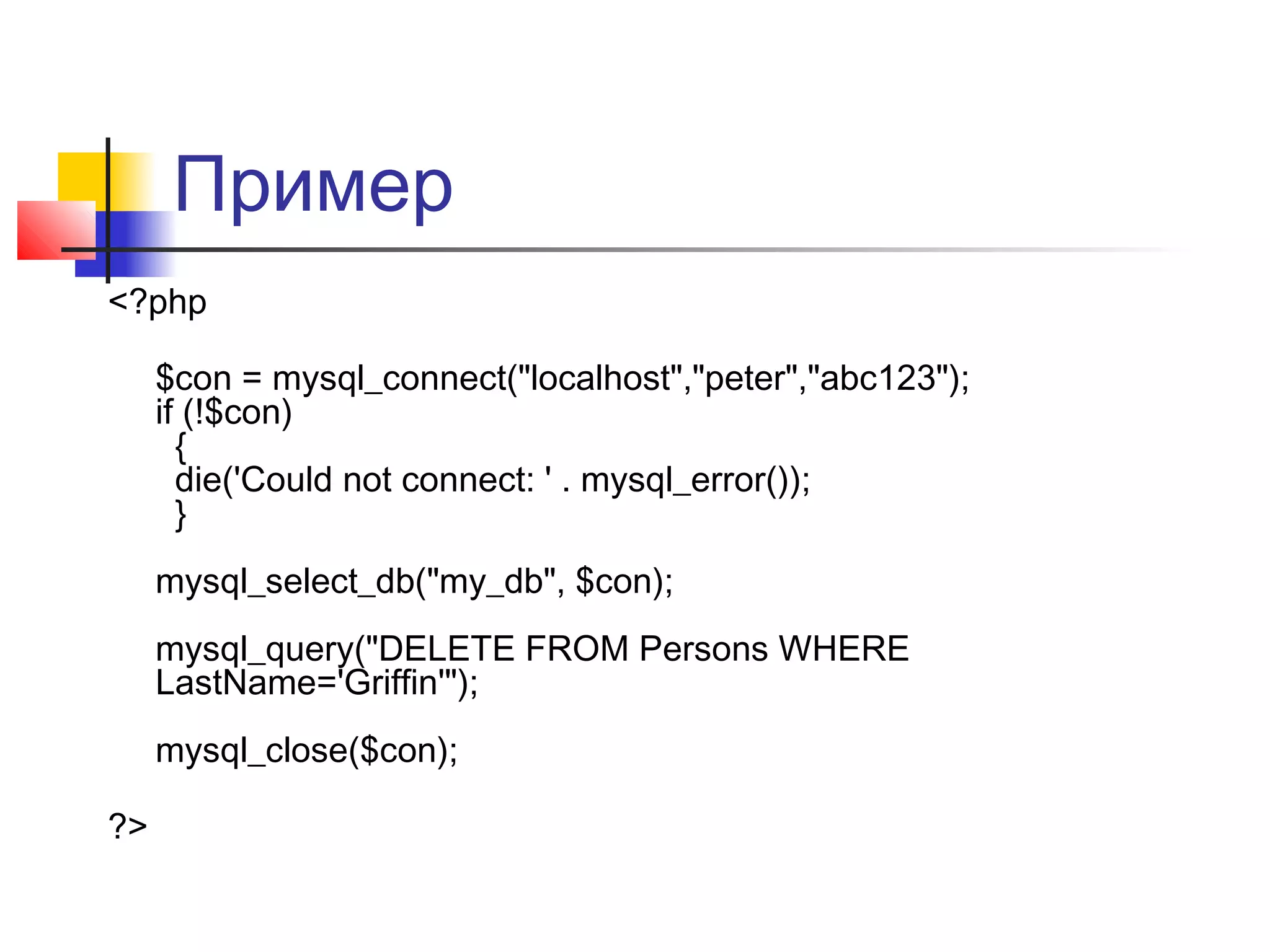 Пример 
<?php 
$con = mysql_connect("localhost","peter","abc123"); 
if (!$con) 
{ 
die('Could not connect: ' . mysql_error()); 
} 
mysql_select_db("my_db", $con); 
mysql_query("DELETE FROM Persons WHERE 
LastName='Griffin'"); 
mysql_close($con); 
?> 
