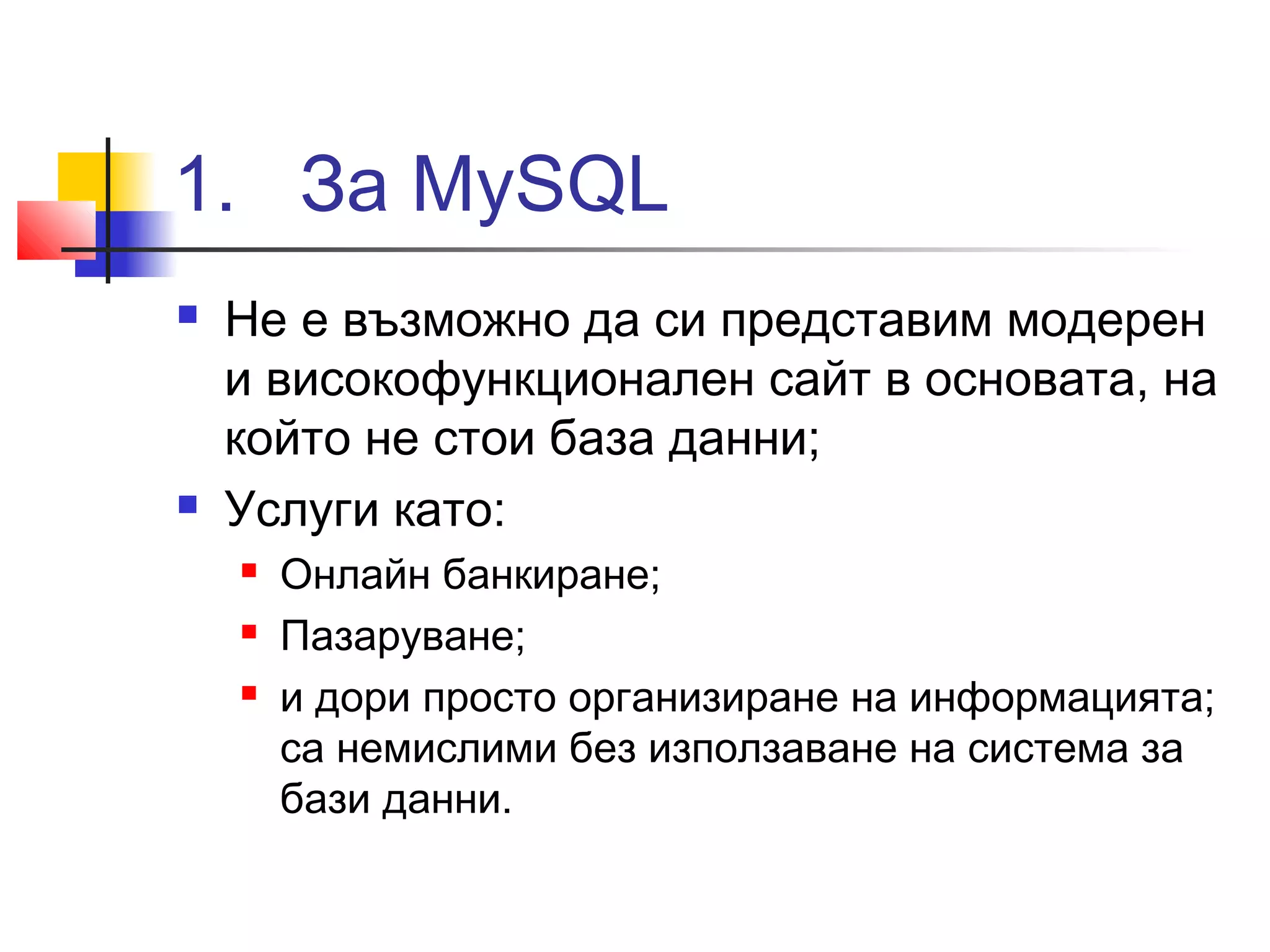 1. За MySQL 
 Не е възможно да си представим модерен 
и високофункционален сайт в основата, на 
който не стои база данни; 
 Услуги като: 
 Онлайн банкиране; 
 Пазаруване; 
 и дори просто организиране на информацията; 
са немислими без използаване на система за 
бази данни. 
 
