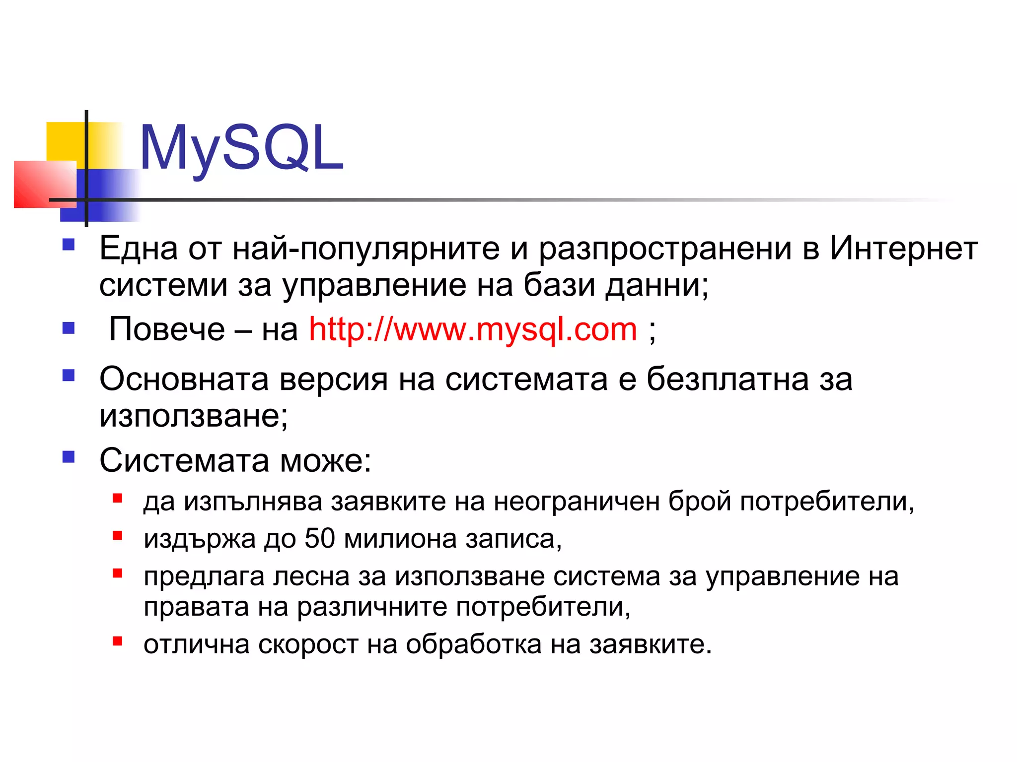 MySQL 
 Една от най-популярните и разпространени в Интернет 
системи за управление на бази данни; 
 Повече – на http://www.mysql.com ; 
 Основната версия на системата е безплатна за 
използване; 
 Системата може: 
 да изпълнява заявките на неограничен брой потребители, 
 издържа до 50 милиона записа, 
 предлага лесна за използване система за управление на 
правата на различните потребители, 
 отлична скорост на обработка на заявките. 
 