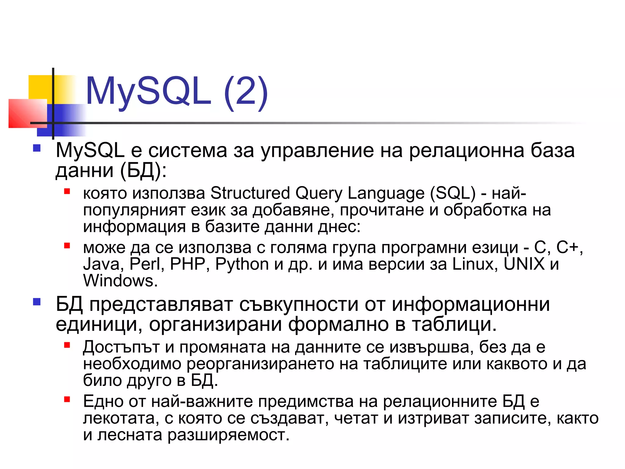 MySQL (2) 
 MySQL е система за управление на релационна база 
данни (БД): 
 която използва Structured Query Language (SQL) - най- 
популярният език за добавяне, прочитане и обработка на 
информация в базите данни днес: 
 може да се използва с голяма група програмни езици - C, C+, 
Java, Perl, PHP, Python и др. и има версии за Linux, UNIX и 
Windows. 
 БД представляват съвкупности от информационни 
единици, организирани формално в таблици. 
 Достъпът и промяната на данните се извършва, без да е 
необходимо реорганизирането на таблиците или каквото и да 
било друго в БД. 
 Едно от най-важните предимства на релационните БД е 
лекотата, с която се създават, четат и изтриват записите, както 
и лесната разширяемост. 
 