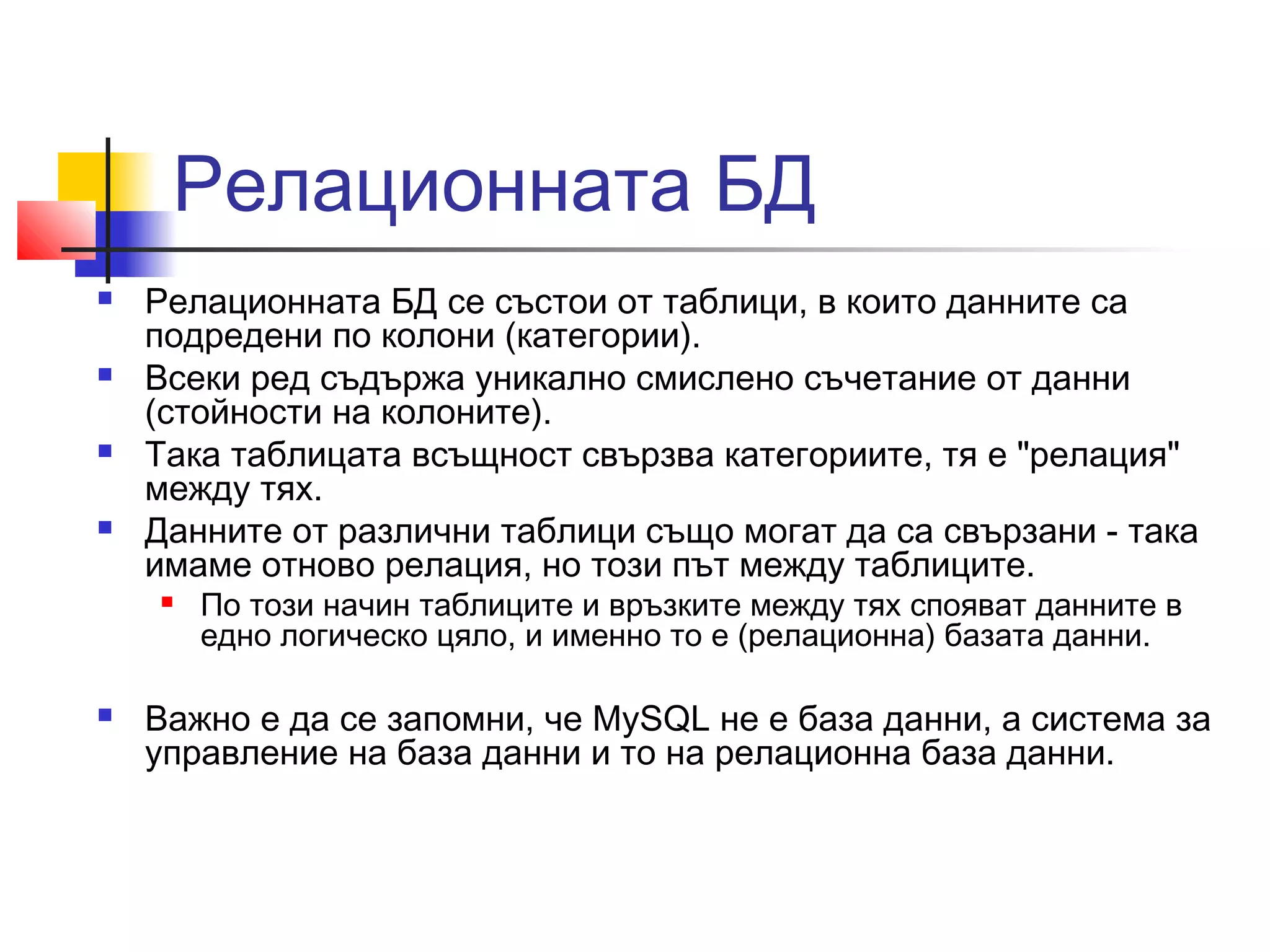 Релационната БД 
 Релационната БД се състои от таблици, в които данните са 
подредени по колони (категории). 
 Всеки ред съдържа уникално смислено съчетание от данни 
(стойности на колоните). 
 Така таблицата всъщност свързва категориите, тя е "релация" 
между тях. 
 Данните от различни таблици също могат да са свързани - така 
имаме отново релация, но този път между таблиците. 
 По този начин таблиците и връзките между тях спояват данните в 
едно логическо цяло, и именно то е (релационна) базата данни. 
 Важно е да се запомни, че MySQL не е база данни, а система за 
управление на база данни и то на релационна база данни. 
 