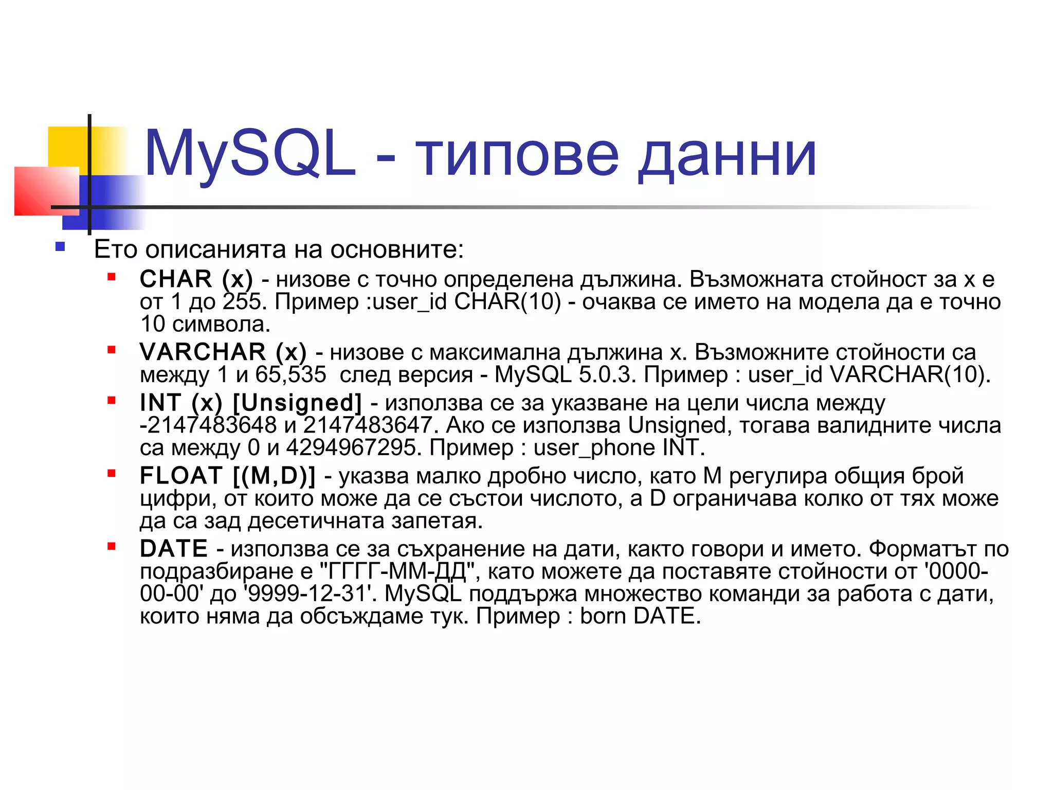 MySQL - типове данни 
 Ето описанията на основните: 
 CHAR (х) - низове с точно определена дължина. Възможната стойност за х е 
от 1 до 255. Пример :user_id CHAR(10) - очаква се името на модела да е точно 
10 символа. 
 VARCHAR (х) - низове с максимална дължина х. Възможните стойности са 
между 1 и 65,535 след версия - MySQL 5.0.3. Пример : user_id VARCHAR(10). 
 INT (х) [Unsigned] - използва се за указване на цели числа между 
-2147483648 и 2147483647. Ако се използва Unsigned, тогава валидните числа 
са между 0 и 4294967295. Пример : user_phone INT. 
 FLOAT [(M,D)] - указва малко дробно число, като М регулира общия брой 
цифри, от които може да се състои числото, а D ограничава колко от тях може 
да са зад десетичната запетая. 
 DATE - използва се за съхранение на дати, както говори и името. Форматът по 
подразбиране е "ГГГГ-ММ-ДД", като можете да поставяте стойности от '0000- 
00-00' до '9999-12-31'. MySQL поддържа множество команди за работа с дати, 
които няма да обсъждаме тук. Пример : born DATE. 
 