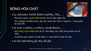 BỎNG HÓA CHẤT
• Các chất kiềm: NaOH, KOH, Ca(OH)2, NH3, …
• Phá hủy mạnh, xuyên thấm nhanh vào tổ chức nhãn cầu.
• Sợi collagen bị thấm nước, dày lên, xoắn vặn. Nếu ở vùng bè => tăng nhãn
áp cấp tính.
• Các acid: a.sulfuric, a.sulfuro, a.hydrofluoric, …
• Khả năng xuyên thấm kém do H+ làm đông vón, biến tính protein của tổ
chức.
• Acid hút nước mạnh và sinh nhiệt => cháy khô tổ chức bề mặt.
• Các hóa chất không gây thay đổi pH.
ThS.BS. Trần Đình Minh Huy - Bộ môn Mắt Đại Học Y Dược TP.HCM 10
 