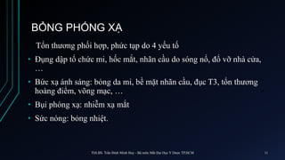 BỎNG PHÓNG XẠ
Tổn thương phối hợp, phức tạp do 4 yếu tố
• Đụng dập tổ chức mi, hốc mắt, nhãn cầu do sóng nổ, đổ vỡ nhà cửa,
…
• Bức xạ ánh sáng: bỏng da mi, bề mặt nhãn cầu, đục T3, tổn thương
hoàng điểm, võng mạc, …
• Bụi phóng xạ: nhiễm xạ mắt
• Sức nóng: bỏng nhiệt.
ThS.BS. Trần Đình Minh Huy - Bộ môn Mắt Đại Học Y Dược TP.HCM 11
 