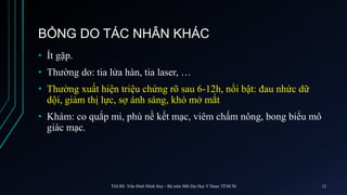BỎNG DO TÁC NHÂN KHÁC
• Ít gặp.
• Thường do: tia lửa hàn, tia laser, …
• Thường xuất hiện triệu chứng rõ sau 6-12h, nổi bật: đau nhức dữ
dội, giảm thị lực, sợ ánh sáng, khó mở mắt
• Khám: co quắp mi, phù nề kết mạc, viêm chấm nông, bong biểu mô
giác mạc.
ThS.BS. Trần Đình Minh Huy - Bộ môn Mắt Đại Học Y Dược TP.HCM 12
 
