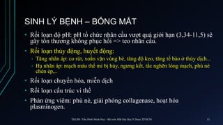 SINH LÝ BỆNH – BỎNG MẮT
• Rối loạn độ pH: pH tổ chức nhãn cầu vượt quá giới hạn (3,34-11,5) sẽ
gây tổn thương không phục hồi => teo nhãn cầu.
• Rối loạn thủy động, huyết động:
• Tăng nhãn áp: co rút, xoắn vặn vùng bè, tăng độ keo, tăng tế bào ở thủy dịch...
• Hạ nhãn áp: mạch máu thể mi bị hủy, ngưng kết, tắc nghẽn lòng mạch, phù nè
chèn ép,..
• Rối loạn chuyển hóa, miễn dịch
• Rối loạn cấu trúc vi thể
• Phản ứng viêm: phù nè, giải phóng collagenase, hoạt hóa
plasminogen.
ThS.BS. Trần Đình Minh Huy - Bộ môn Mắt Đại Học Y Dược TP.HCM 13
 