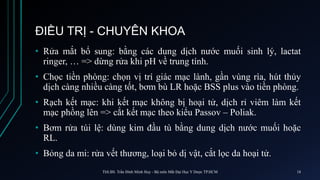 ĐIỀU TRỊ - CHUYÊN KHOA
• Rửa mắt bổ sung: bằng các dung dịch nước muối sinh lý, lactat
ringer, … => dừng rửa khi pH về trung tính.
• Chọc tiền phòng: chọn vị trí giác mạc lành, gần vùng rìa, hút thủy
dịch càng nhiều càng tốt, bơm bù LR hoặc BSS plus vào tiền phòng.
• Rạch kết mạc: khi kết mạc không bị hoại tử, dịch rỉ viêm làm kết
mạc phồng lên => cắt kết mạc theo kiểu Passov – Poliak.
• Bơm rửa túi lệ: dùng kim đầu tù bằng dung dịch nước muối hoặc
RL.
• Bỏng da mi: rửa vết thương, loại bỏ dị vật, cắt lọc da hoại tử.
ThS.BS. Trần Đình Minh Huy - Bộ môn Mắt Đại Học Y Dược TP.HCM 18
 