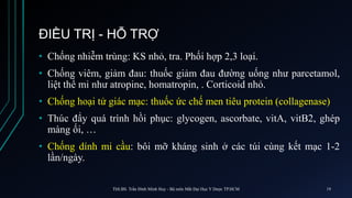 ĐIỀU TRỊ - HỖ TRỢ
• Chống nhiễm trùng: KS nhỏ, tra. Phối hợp 2,3 loại.
• Chống viêm, giảm đau: thuốc giảm đau đường uống như parcetamol,
liệt thể mi như atropine, homatropin, . Corticoid nhỏ.
• Chống hoại tử giác mạc: thuốc ức chế men tiêu protein (collagenase)
• Thúc đẩy quá trình hồi phục: glycogen, ascorbate, vitA, vitB2, ghép
màng ối, …
• Chống dính mi cầu: bôi mỡ kháng sinh ở các túi cùng kết mạc 1-2
lần/ngày.
ThS.BS. Trần Đình Minh Huy - Bộ môn Mắt Đại Học Y Dược TP.HCM 19
 