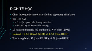 DỊCH TỄ HỌC
• Chấn thương mắt là một cấp cứu hay gặp trong nhãn khoa
• Tại Hoa Kỳ:
• > 2,5 triệu người chấn thương mắt/năm
• > 400.000 người mù do chấn thương
• Là nguyên nhân gây mù thứ năm tại Việt Nam (2002)
• Nam/nữ = 4.6/1 (theo USEIR) và 4.3/1 (theo HEIR)
• Tuổi trung bình: 33 (theo USEIR) và 29 (theo HEIR)
ThS.BS. Trần Đình Minh Huy - Bộ môn Mắt Đại Học Y Dược TP.HCM 21
 