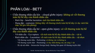 PHÂN LOẠI - BETT
• Chấn thương nhãn cầu kín – closed globe injury: không có vết thương
toàn bộ bề dày của thành nhãn cầu
• Rách lớp – lamellar laceration: rách lớp thành nhãn cầu
• Đụng dập – contusion: không thấy vết thương (rách) toàn bộ bề dày (ví dụ: rách hắc
mạc, lùi góc tiền phòng)
• Chấn thương nhãn cầu hở - open globe injury: có vết thương toàn bộ bề
dày của thành nhãn cầu
• Vỡ nhãn cầu – Eye rupture: vết rách toàn bộ bề dày thành nhãn cầu – vật tù
• Rách nhãn cầu – Laceration: vết rách toàn bộ bề dày thành nhãn cầu – vật nhọn
• Vết thương xuyên thấu – Perforating: có đường vào và đường ra
• Vết thương xuyên chột – Penetrating: có duy nhất đường vào, do cùng 1 vật
• Dị vật nội nhãn – Intraocular foreign body: thường liên quan vết thương xuyên chột
ThS.BS. Trần Đình Minh Huy - Bộ môn Mắt Đại Học Y Dược TP.HCM 23
 