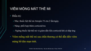 VIÊM MỐNG MẮT THỂ MI
• Điều trị:
 Nhẹ: thuốc liệt thể mi Atropin 1% tra 2 lần/ngày.
 Nặng: phối hợp thêm corticoid tra
 Ngừng thuốc liệt thể mi và giảm dần liều corticoid khi có đáp ứng
• Viêm mống mắt thể mi sau chấn thương có thể dẫn đến viêm
màng bồ đào mạn tính.
ThS.BS. Trần Đình Minh Huy - Bộ môn Mắt Đại Học Y Dược TP.HCM 35
 