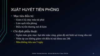 XUẤT HUYẾT TIỀN PHÒNG
• Mục tiêu điều trị:
• Giảm tỉ lệ chảy máu tái phát
• Làm sạch tiền phòng
• Điều trị tổn thương mô đi kèm
• Chỉ định phẫu thuật:
• Ngấm máu giác mạc: hạt nhỏ màu vàng, giảm độ nét hình sợi trong nhu mô
• Nhãn áp cao không giảm với điều trị nội khoa sau 24h
• Máu không tiêu sau 5 ngày
ThS.BS. Trần Đình Minh Huy - Bộ môn Mắt Đại Học Y Dược TP.HCM 38
 