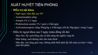 XUẤT HUYẾT TIỀN PHÒNG
• Điều trị nội khoa
 Nghỉ ngơi, nằm đầu cao 30o
 Acetaminophen uống
 Atropin 1% x 2 /ngày
 Prednisolone acetate 1% 1 giọt x 4 lần/ngày
 Acid aminocaproic uống 50mg/kg x 4 lần/ngày (tối đa 30g/ngày) trong 5 ngày
• Điều trị ngoại khoa sau 5 ngày (máu đông tối đa)
• Mục tiêu: lấy sạch hồng cầu có khả năng tắc nghẽn vùng bè
• Máu loãng: rạch đường nhỏ cho máu thoát
• Máu đặc: mở rộng giác mạc, không nhất thiết phải lấy hết máu (co kéo=>chảy
máu thứ phát)
ThS.BS. Trần Đình Minh Huy - Bộ môn Mắt Đại Học Y Dược TP.HCM 39
 