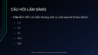 CÂU HỎI LÂM SÀNG
• Câu số 1: Đối với chấn thương mắt, tỷ suất nam:nữ là bao nhiêu?
A. 1:1
B. 2:1
C. 4:1
D. 10:1
E. 20:1
ThS.BS. Trần Đình Minh Huy - Bộ môn Mắt Đại Học Y Dược TP.HCM 4
 