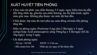 XUẤT HUYẾT TIỀN PHÒNG
• Chảy máu tái phát: sau chấn thương 3-5 ngày, nguy hiểm hơn do dẫn
đến tăng nhãn áp, glôcôm sau chấn thương, teo thị thần kinh, ngấm
máu giác mạc. Không phụ thuộc vào mức độ ban đầu.
• Chẩn đoán: lớp máu đỏ tươi phủ cục máu đông cũ/máu tiền phòng
tăng lên.
• Điều trị phòng ngừa: Prenisone 4 mg chia 2 lần/ngày x 5 ngày
(uống) hoặc Acid aminocaproic uống 50mg/kg x 4 lần/ngày (tối đa
30g/ngày) trong 5 ngày.
• Chỉ định phòng ngừa:
 Thị lực <20/200 XHTP >1/3 bề cao
 Đến muộn hơn 24h Nhãn áp cao ngay từ lần khám đầu
ThS.BS. Trần Đình Minh Huy - Bộ môn Mắt Đại Học Y Dược TP.HCM 40
 