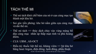 TÁCH THỂ MI
• Thể mi tách khỏi chỗ bám của nó ở cựa củng mạc tạo
thành một khe hở.
• Soi góc tiền phòng: khe hở nằm giữa cựa củng mạc
và dải thể mi.
• Thể mi tách => thủy dịch chảy vào vùng màng bồ
đào củng mạc nhãn áp thấp mạn tính và phù hoàng
điểm.
• CLS: UBM , AS-OCT
• Điều trị: thuốc liệt thể mi, kháng viêm => bịt khe hở
bằng laser Argon, điện đông, lạnh đông, phẫu thuật.
ThS.BS. Trần Đình Minh Huy - Bộ môn Mắt Đại Học Y Dược TP.HCM 44
 
