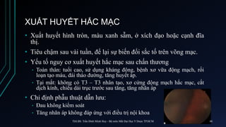 XUẤT HUYẾT HẮC MẠC
• Xuất huyết hình tròn, màu xanh sẫm, ở xích đạo hoặc cạnh đĩa
thị.
• Tiêu chậm sau vài tuần, để lại sự biến đổi sắc tố trên võng mạc.
• Yếu tố nguy cơ xuất huyết hắc mạc sau chấn thương
• Toàn thân: tuổi cao, sử dụng kháng đông, bệnh xơ vữa động mạch, rối
loạn tạo máu, đái tháo đường, tăng huyết áp.
• Tại mắt: không có T3 – T3 nhân tạo, xơ cứng động mạch hắc mạc, cắt
dịch kính, chiều dài trục trước sau tăng, tăng nhãn áp
• Chỉ định phẫu thuật dẫn lưu:
• Đau không kiểm soát
• Tăng nhãn áp không đáp ứng với điều trị nội khoa
ThS.BS. Trần Đình Minh Huy - Bộ môn Mắt Đại Học Y Dược TP.HCM 48
 
