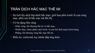TRÀN DỊCH HẮC MẠC THỂ MI
• Sự tích lũy dịch lớp dưới hắc mạc: giới hạn phía trước là cựa củng
mạc, phía sau là hắc mạc sát đĩa thị.
• Có ba dạng lâm sàng
• Hình vòng: tổn thương thể mi và hắc mạc.
• Nhiều thùy: được phân cách trước và sau bởi tĩnh mạch trích trùng.
• Phẳng: tổn thương vùng hắc mạc thể mi.
• Điều trị: corticoid, tuy nhiên đáp ứng kém.
ThS.BS. Trần Đình Minh Huy - Bộ môn Mắt Đại Học Y Dược TP.HCM 50
 